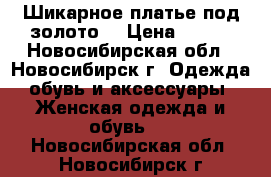 Шикарное платье под золото. › Цена ­ 800 - Новосибирская обл., Новосибирск г. Одежда, обувь и аксессуары » Женская одежда и обувь   . Новосибирская обл.,Новосибирск г.